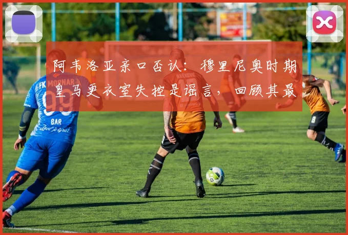 阿韦洛亚亲口否认：穆里尼奥时期皇马更衣室失控是谣言，回顾其最佳战绩