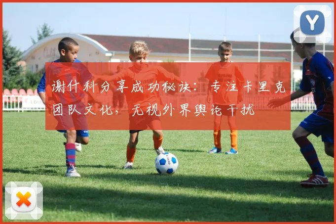 谢什科分享成功秘诀：专注卡里克团队文化，无视外界舆论干扰