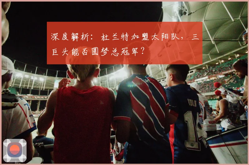 深度解析：杜兰特加盟太阳队，三巨头能否圆梦总冠军？